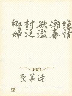 乡村欲潮绝色村妇泛滥春情下载
