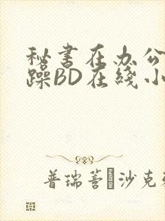 秘书在办公室被躁BD在线小说