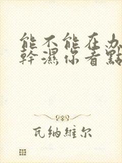 能不能在办公室干湿你看点