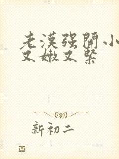 老汉强开小嫩苞又嫩又紧