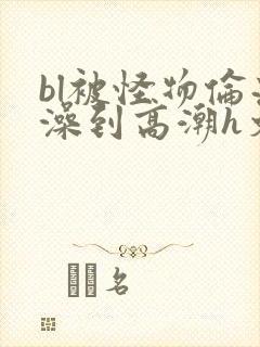 bl被怪物伦流澡到高潮h文