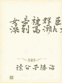 女帝被群臣伦流澡到高潮h文