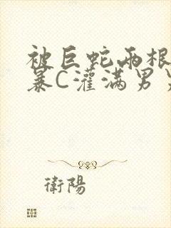 被巨蛇两根强制暴C灌满男男漫画