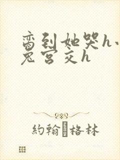 脔到她哭h小白兔宫交h