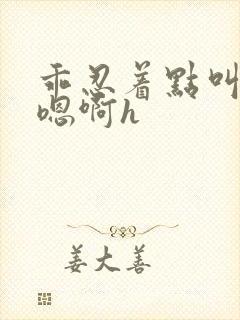 乖忍着点叫出来嗯啊h