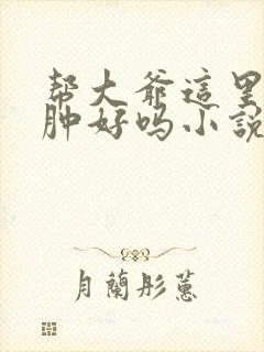 帮大爷这里消消肿好吗小说