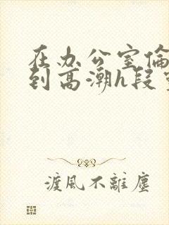 在办公室伦流澡到高潮h段灵兮