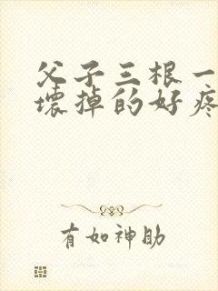 父子三根一起会坏掉的好疼