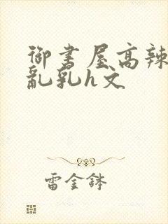 御书屋高辣h文乱乳h文