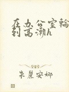 在办公室轮流澡到高潮h