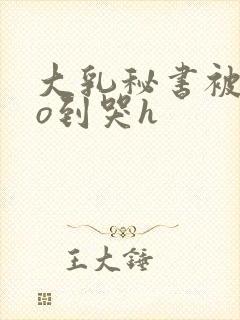 大乳秘书被cao到哭h