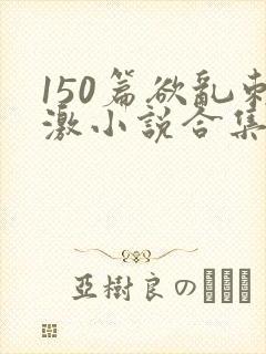 150篇欲乱刺激小说合集