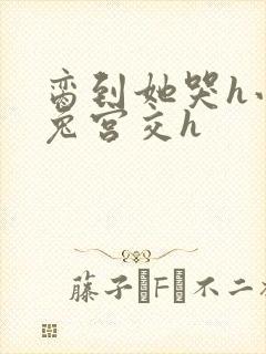 脔到她哭h小白兔宫交h