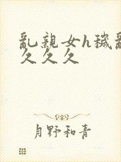 乱亲女h秽乱长久久久
