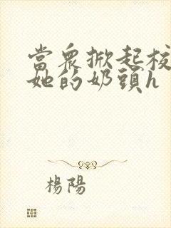 当众掀起校服揉她的奶头h