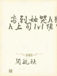 脔到她哭h粗话h上司1v1视频