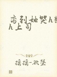 脔到她哭h粗话h上司