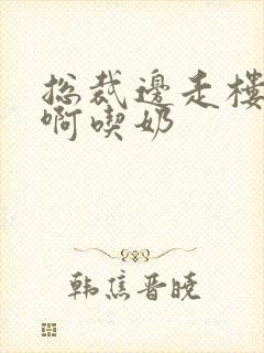 总裁边走楼梯嗯啊吃奶