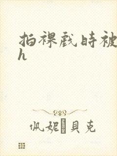 拍裸戏时被c了h