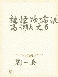 被怪物伦流澡到高潮h文6