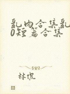 乱肉合集乱500短篇合集