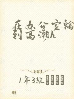 在办公室轮流澡到高潮h
