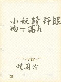 小妖精舒服吗+肉+高h