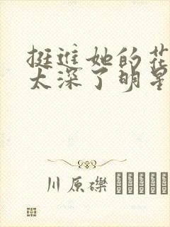 挺进她的花苞啊太深了明星小说