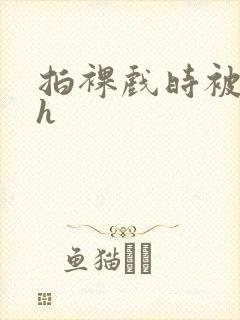 拍裸戏时被c了h