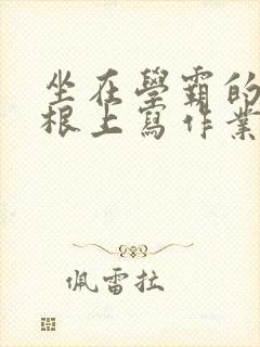 坐在学霸的大紫根上写作业