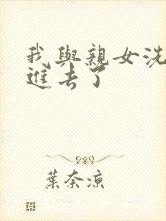 我与亲女洗澡时进去了