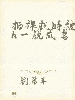 拍裸戏时被c了h一脱成名