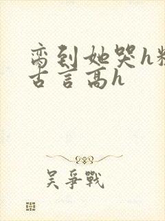 脔到她哭h粗话古言高h