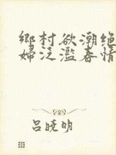 乡村欲潮绝色村妇泛滥春情