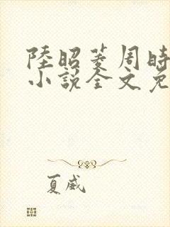 陆昭菱周时阅的小说全文免费阅读