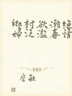 乡村欲潮绝色村妇泛滥春情