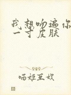 我想吻遍你的每一寸皮肤