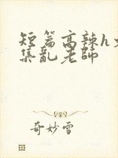 短篇高辣h文合集乱老师