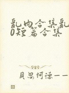 乱肉合集乱500短篇合集