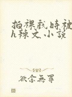 拍裸戏时被c了h辣文小说