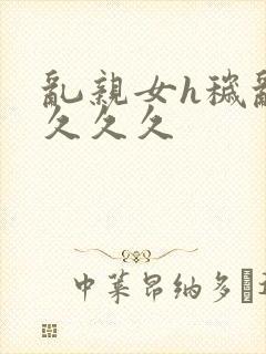 乱亲女h秽乱长久久久