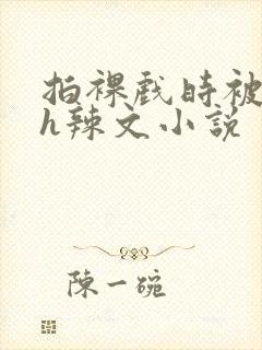 拍裸戏时被c了h辣文小说