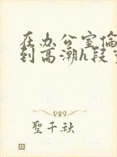 在办公室伦流澡到高潮h段灵兮