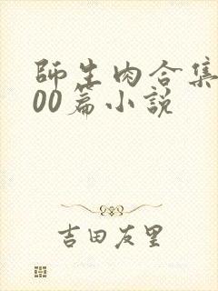师生肉合集乱500篇小说