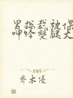 男总裁被保镖c呻吟双腿大张bl