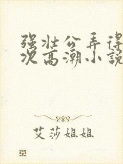 强壮公弄得我次次高潮小说
