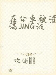 在公车被灌强行满JING液