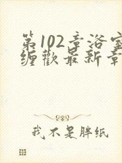 第102章浴室缠欢最新章节更新时间