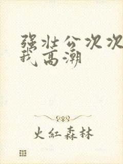 强壮公次次弄得我高潮