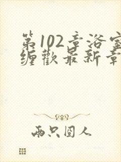 第102章浴室缠欢最新章节更新时间